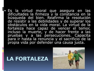 LA FORTALEZA
 Es la virtud moral que asegura en las
dificultades la firmeza y la constancia en la
búsqueda del bien. Reafirma la resolución
de resistir a las debilidades y de superar los
obstáculos en la vida moral. La virtud de la
fortaleza hace capaz de vencer el temor,
incluso la muerte, y de hacer frente a las
pruebas y a las persecuciones. Capacita
para ir hasta la renuncia y el sacrificio de la
propia vida por defender una causa justa.
 