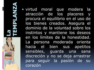La
TEMPLANZA
 virtud moral que modera la
atracción de los placeres y
procura el equilibrio en el uso de
los bienes creados. Asegura el
dominio de la voluntad sobre los
instintos y mantiene los deseos
en los límites de la honestidad.
La persona moderada orienta
hacia el bien sus apetitos
sensibles, guarda una sana
discreción y no se deja arrastrar
para seguir la pasión de su
corazón
 
