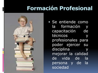 Formación Profesional
 Se entiende como
la formación y
capacitación de
técnicos y
profesionales para
poder ejercer su
disciplina y
mejorar la calidad
de vida de la
persona y de la
sociedad
 