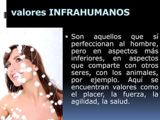 valores INFRAHUMANOS
 Son aquellos que sí
perfeccionan al hombre,
pero en aspectos más
inferiores, en aspectos
que comparte con otros
seres, con los animales,
por ejemplo. Aquí se
encuentran valores como
el placer, la fuerza, la
agilidad, la salud.
 