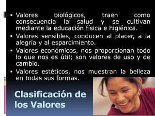 Clasificación de
los Valores
 Valores biológicos, traen como
consecuencia la salud y se cultivan
mediante la educación física e higiénica.
 Valores sensibles, conducen al placer, a la
alegría y al esparcimiento.
 Valores económicos, nos proporcionan todo
lo que nos es útil; son valores de uso y de
cambio.
 Valores estéticos, nos muestran la belleza
en todas sus formas.
 