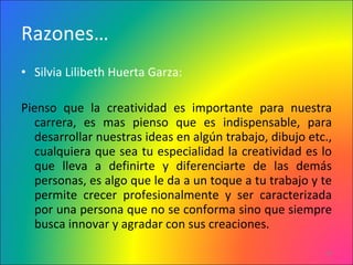 Razones… Silvia Lilibeth Huerta Garza: Pienso que la creatividad es importante para nuestra carrera, es mas pienso que es indispensable, para desarrollar nuestras ideas en algún trabajo, dibujo etc., cualquiera que sea tu especialidad la creatividad es lo que lleva a definirte y diferenciarte de las demás personas, es algo que le da a un toque a tu trabajo y te permite crecer profesionalmente y ser caracterizada por una persona que no se conforma sino que siempre busca innovar y agradar con sus creaciones. 