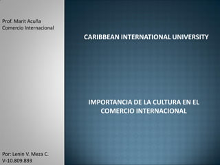 Prof. Marit Acuña
Comercio Internacional
                         CARIBBEAN INTERNATIONAL UNIVERSITY




                          IMPORTANCIA DE LA CULTURA EN EL
                             COMERCIO INTERNACIONAL




Por: Lenin V. Meza C.
V-10.809.893
 
