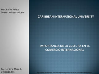 Prof. Rafael Prieto
Comercio Internacional
                          CARIBBEAN INTERNATIONAL UNIVERSITY




                             IMPORTANCIA DE LA CULTURA EN EL
                                COMERCIO INTERNACIONAL




Por: Lenin V. Meza C.
V-10.809.893             http://www.slideshare.net/mezalenin/importancia-de-la-cultura-ci-leninmeza
 