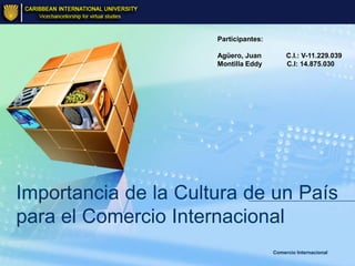 Participantes:

                      Agüero, Juan          C.I.: V-11.229.039
                      Montilla Eddy         C.I: 14.875.030




Importancia de la Cultura de un País
para el Comercio Internacional
                                       Comercio Internacional
 