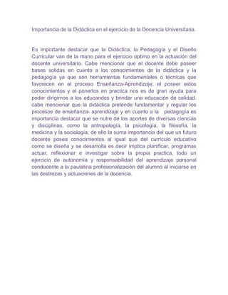 Importancia de la Didáctica en el ejercicio de la Docencia Universitaria.


Es importante destacar que la Didáctica, la Pedagogía y el Diseño
Curricular van de la mano para el ejercicio optimo en la actuación del
docente universitario. Cabe mencionar que el docente debe poseer
bases solidas en cuento a los conocimientos de la didáctica y la
pedagogía ya que son herramientas fundamentales o técnicas que
favorecen en el proceso Enseñanza-Aprendizaje; el poseer estos
conocimientos y el ponerlos en practica nos es de gran ayuda para
poder dirigirnos a los educandos y brindar una educación de calidad.
cabe mencionar que la didáctica pretende fundamentar y regular los
procesos de enseñanza- aprendizaje y en cuanto a la pedagogía es
importancia destacar que se nutre de los aportes de diversas ciencias
y disciplinas, como la antropología, la psicología, la filosofía, la
medicina y la sociología, de ello la suma importancia del que un futuro
docente posea conocimientos al igual que del currículo educativo
como se diseña y se desarrolla es decir implica planificar, programas
actuar, reflexionar e investigar sobre la propia practica, todo un
ejercicio de autonomía y responsabilidad del aprendizaje personal
conducente a la paulatina profesionalización del alumno al iniciarse en
las destrezas y actuaciones de la docencia.
 