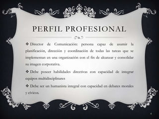 PERFIL PROFESIONAL
 Director de Comunicación: persona capaz de asumir la
planificación, dirección y coordinación de todas las tareas que se
implementan en una organización con el fin de alcanzar y consolidar
su imagen corporativa.
 Debe poseer habilidades directivas con capacidad de integrar
equipos multidisciplinares
 Debe ser un humanista integral con capacidad en debates morales
y cívicos.
4
 
