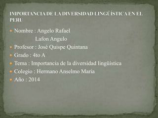  Nombre : Angelo Rafael
Lafon Angulo
 Profesor : José Quispe Quintana
 Grado : 4to A
 Tema : Importancia de la diversidad lingüística
 Colegio : Hermano Anselmo Maria
 Año : 2014
 