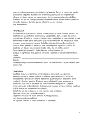 5
que me avalen como persona trabajadora y honesta. Tengo la certeza de que la
experiencia adquirida durante esos años me ayudara para desempeñar con
eficacia el trabajo que se me encomiende. Mucho agradeceré anote usted los
números 397-84-26, correspondientes al teléfono donde espero tener el gusto de
contestar cualquier llamado que se relacione con mí solicitud.
Muy atentamente.
PROPIEDAD
El propósito de esta cualidad es que nos expresemos correctamente, usando las
palabras con su verdadero significado y agrupándolos con apego a las normas
gramaticales. El defecto correspondiente a esta cualidad es la impropiedad, la cual
asimilamos no solo por la corrupción que del idioma hacen los amigos que están
en onda, según su propia manera de hablar, sino también por los medios de
difusión: radio, periódico, televisión, que tiene el primer lugar en confundir las
palabras. Un locutor a quien consideraba culto, dijo en cierta ocasión:
Es eminente la intervención de las fuerzas multinacionales en….
Busque el significado de la palabra eminente y escriba su opinión sobre la frase
citada.
Eminente: ________________________________________________________
Opinión: _________________________________________________________
Para lograr la propiedad es necesario evitar los barbarismos, los pleonasmos y los
solecismos.
CONCISION
Cualidad de suma importancia en la redacción comercial, pues permite
expresarnos con la menor cantidad posible de palabras evitando esfuerzos
innecesarios y propiciando ahorro de tiempo, que bien puede emplearse en la
resolución de otros asuntos. Póngase especial atención para no caer en el
laconismo, que solo es eficaz en las comunicaciones telegráficas. Emplea
preferentemente en la redacción de telegramas consiste en la emisión de palabras
qué fácilmente se sobreentienden- elipsis_
El defecto que se contrapone a esta cualidad es a prolijidad.
Ejemplos: redacción con estilo lacónico:
Espéranos mañana 18 horas terminal ADO (6 palabras)
Uso de pronombres enclíticos
Me dijo que enviara la última cotización (4 palabras)
 