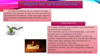 Las leyes económicas son un conjunto de reglas
científicas que expresan el modo en el que se producen
los fenómenos económicos. Estas leyes rigen aspectos
como la oferta, la demanda, el tipo de cambio, entre
otros.
•Son reglas científicas que muestran cómo se producen
los fenómenos económicos.
•Son relaciones que ya se han demostrado, y que sirven
de base para la investigación económica.
•Estas leyes presentan carácter objetivo, es decir, se
cumplen independientemente de la voluntad del individuo.
•Estas leyes rigen aspectos como la producción, el
consumo, el comercio, entre otros.
•Las leyes económicas pueden modificarse si las
condiciones cambian, así como extinguirse si estas se
extinguen.
•Es tarea de los investigadores descubrir estas leyes.
CARACTERISTICAS
 