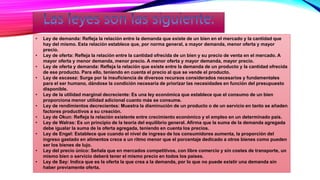 • Ley de demanda: Refleja la relación entre la demanda que existe de un bien en el mercado y la cantidad que
hay del mismo. Esta relación establece que, por norma general, a mayor demanda, menor oferta y mayor
precio.
• Ley de oferta: Refleja la relación entre la cantidad ofrecida de un bien y su precio de venta en el mercado. A
mayor oferta y menor demanda, menor precio. A menor oferta y mayor demanda, mayor precio.
• Ley de oferta y demanda: Refleja la relación que existe entre la demanda de un producto y la cantidad ofrecida
de ese producto. Para ello, teniendo en cuenta el precio al que se vende el producto.
• Ley de escasez: Surge por la insuficiencia de diversos recursos considerados necesarios y fundamentales
para el ser humano, dándose la condición necesaria de priorizar las necesidades en función del presupuesto
disponible.
• Ley de la utilidad marginal decreciente: Es una ley económica que establece que el consumo de un bien
proporciona menor utilidad adicional cuanto más se consume.
• Ley de rendimientos decrecientes: Muestra la disminución de un producto o de un servicio en tanto se añaden
factores productivos a su creación.
• Ley de Okun: Refleja la relación existente entre crecimiento económico y el empleo en un determinado país.
• Ley de Walras: Es un principio de la teoría del equilibrio general. Afirma que la suma de la demanda agregada
debe igualar la suma de la oferta agregada, teniendo en cuenta los precios.
• Ley de Engel: Establece que cuando el nivel de ingreso de los consumidores aumenta, la proporción del
ingreso gastado en alimentos crece a un ritmo menor que el porcentaje dedicado a otros bienes como pueden
ser los bienes de lujo.
• Ley del precio único: Señala que en mercados competitivos, con libre comercio y sin costes de transporte, un
mismo bien o servicio deberá tener el mismo precio en todos los países.
• Ley de Say: Indica que es la oferta la que crea a la demanda, por lo que no puede existir una demanda sin
haber previamente oferta.
 