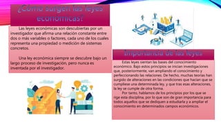 Las leyes económicas son descubiertas por un
investigador que afirma una relación constante entre
dos o más variables o factores, cada uno de los cuales
representa una propiedad o medición de sistemas
concretos.
Una ley económica siempre se descubre bajo un
largo proceso de investigación, pero nunca es
inventada por el investigador.
Estas leyes sientan las bases del conocimiento
económico. Bajo estos principios se inician investigaciones
que, posteriormente, van ampliando el conocimiento y
perfeccionando las relaciones. De hecho, muchas teorías han
surgido de alteraciones en las condiciones que hacían que se
cumpliese una determinada ley, y que tras esas alteraciones,
la ley se cumple de otra forma.
Por tanto, hablamos de los principios por los que se
rige esta disciplina, por lo que son de gran importancia para
todos aquellos que se dediquen a estudiarla y a ampliar el
conocimiento en determinados campos económicos.
 