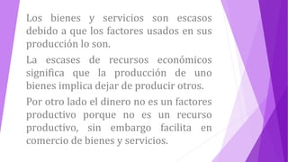 Los bienes y servicios son escasos
debido a que los factores usados en sus
producción lo son.
La escases de recursos económicos
significa que la producción de uno
bienes implica dejar de producir otros.
Por otro lado el dinero no es un factores
productivo porque no es un recurso
productivo, sin embargo facilita en
comercio de bienes y servicios.
 