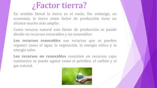 ¿Factor tierra?
En sentido literal la tierra es el suelo. Sin embargo, en
economía, la tierra como factor de producción tiene un
alcance mucho más amplio.
Como recurso natural este factor de producción se puede
dividir en recursos renovables y no renovables:
Los recursos renovables son recursos que se pueden
reponer como el agua, la vegetación, la energía eólica y la
energía solar.
Los recursos no renovables consisten en recursos cuyo
suministro se puede agotar como el petróleo, el carbón y el
gas natural.
 
