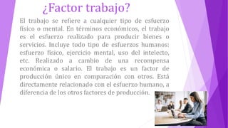 ¿Factor trabajo?
El trabajo se refiere a cualquier tipo de esfuerzo
físico o mental. En términos económicos, el trabajo
es el esfuerzo realizado para producir bienes o
servicios. Incluye todo tipo de esfuerzos humanos:
esfuerzo físico, ejercicio mental, uso del intelecto,
etc. Realizado a cambio de una recompensa
económica o salario. El trabajo es un factor de
producción único en comparación con otros. Está
directamente relacionado con el esfuerzo humano, a
diferencia de los otros factores de producción.
 