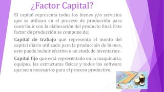 ¿Factor Capital?
El capital representa todos los bienes y/o servicios
que se utilizan en el proceso de producción para
contribuir con la elaboración del producto final. Este
factor de producción se compone de:
Capital de trabajo que representa el monto del
capital diario utilizado para la producción de bienes,
esto puede incluir efectivo o un stock de inventarios.
Capital fijo que está representado en la maquinaria,
equipos, las estructuras físicas y todos los software
que sean necesarios para el proceso productivo.
 
