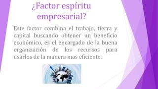 ¿Factor espíritu
empresarial?
Este factor combina el trabajo, tierra y
capital buscando obtener un beneficio
económico, es el encargado de la buena
organización de los recursos para
usarlos de la manera mas eficiente.
 
