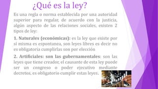 ¿Qué es la ley?
Es una regla o norma establecida por una autoridad
superior para regular, de acuerdo con la justicia,
algún aspecto de las relaciones sociales, existen 2
tipos de ley:
1. Naturales (económicas): es la ley que existe por
sí misma es espontanea, son leyes libres es decir no
es obligatoria cumplirlas son por elección
2. Artificiales: son las gubernamentales: son las
leyes que tiene creador, el causante de esta ley puede
ser un congreso o poder ejecutivo mediante
decretos, es obligatorio cumplir estas leyes.
 