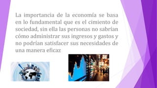 La importancia de la economía se basa
en lo fundamental que es el cimiento de
sociedad, sin ella las personas no sabrían
cómo administrar sus ingresos y gastos y
no podrían satisfacer sus necesidades de
una manera eficaz
 