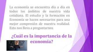 La economía se encuentra día a día en
todos los ámbitos de nuestra vida
cotidiana. El estudio y la formación en
Economía se hacen necesarios para una
mejor compresión de nuestra realidad.
Esto nos lleva a preguntarnos
¿Cuál es la importancia de la
economía?
 