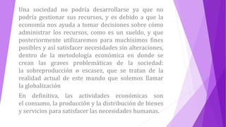Una sociedad no podría desarrollarse ya que no
podría gestionar sus recursos, y es debido a que la
economía nos ayuda a tomar decisiones sobre cómo
administrar los recursos, como es un sueldo, y que
posteriormente utilizaremos para muchísimos fines
posibles y así satisfacer necesidades sin alteraciones,
dentro de la metodología económica en donde se
crean las graves problemáticas de la sociedad:
la sobreproducción o escasez, que se tratan de la
realidad actual de este mundo que solemos llamar
la globalización
En definitiva, las actividades económicas son
el consumo, la producción y la distribución de bienes
y servicios para satisfacer las necesidades humanas.
 