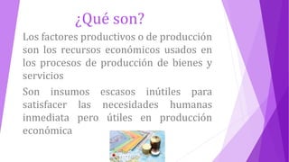¿Qué son?
Los factores productivos o de producción
son los recursos económicos usados en
los procesos de producción de bienes y
servicios
Son insumos escasos inútiles para
satisfacer las necesidades humanas
inmediata pero útiles en producción
económica
 