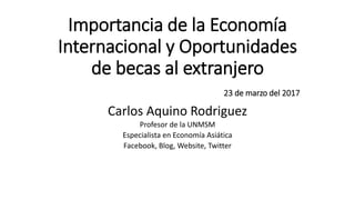 Importancia de la Economía
Internacional y Oportunidades
de becas al extranjero
23 de marzo del 2017
Carlos Aquino Rodriguez
Profesor de la UNMSM
Especialista en Economía Asiática
Facebook, Blog, Website, Twitter
 