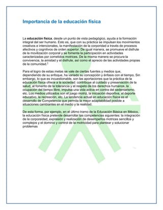 Importancia de la educación física


La educación física, desde un punto de vista pedagógico, ayuda a la formación
integral del ser humano. Esto es, que con su práctica se impulsan los movimientos
creativos e intencionales, la manifestación de la corporidad a través de procesos
afectivos y cognitivos de orden superior. De igual manera, se promueve el disfrute
de la movilización corporal y se fomenta la participación en actividades
caracterizadas por cometidos motrices. De la misma manera se procura la
convivencia, la amistad y el disfrute, así como el aprecio de las actividades propias
de la comunidad.1

Para el logro de estas metas se vale de ciertas fuentes y medios que,
dependiendo de su enfoque, ha variado su concepción y énfasis con el tiempo. Sin
embargo, lo que es incuestionable, son las aportaciones que la práctica de la
educación física ofrece a la sociedad: contribuye al cuidado y preservación de la
salud, al fomento de la tolerancia y el respeto de los derechos humanos, la
ocupación del tiempo libre, impulsa una vida activa en contra del sedentarismo,
etc. Los medios utilizados son el juego motriz, la iniciación deportiva, el deporte
educativo, la recreación, etc. La tendencia actual en educación física es el
desarrollo de Competencia que permita la mejor adaptabilidad posible a
situaciones cambiantes en el medio y la realidad.

De esta forma, por ejemplo, en el último tramo de la Educación Básica en México,
la educación física pretende desarrollar las competencias siguientes: la integración
de la corporeidad, expresión y realización de desempeños motrices sencillos y
complejos y el dominio y control de la motricidad para plantear y solucionar
problemas
 