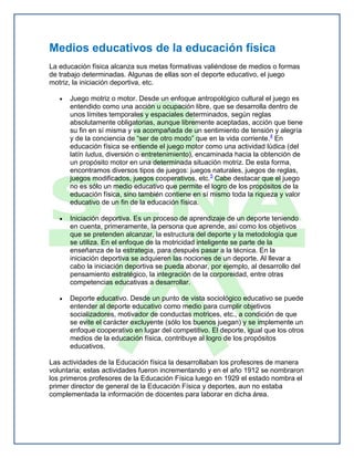 Medios educativos de la educación física
La educación física alcanza sus metas formativas valiéndose de medios o formas
de trabajo determinadas. Algunas de ellas son el deporte educativo, el juego
motriz, la iniciación deportiva, etc.

      Juego motriz o motor. Desde un enfoque antropológico cultural el juego es
      entendido como una acción u ocupación libre, que se desarrolla dentro de
      unos límites temporales y espaciales determinados, según reglas
      absolutamente obligatorias, aunque libremente aceptadas, acción que tiene
      su fin en sí misma y va acompañada de un sentimiento de tensión y alegría
      y de la conciencia de “ser de otro modo” que en la vida corriente. 4 En
      educación física se entiende el juego motor como una actividad lúdica (del
      latín ludus, diversión o entretenimiento), encaminada hacia la obtención de
      un propósito motor en una determinada situación motriz. De esta forma,
      encontramos diversos tipos de juegos: juegos naturales, juegos de reglas,
      juegos modificados, juegos cooperativos, etc.5 Cabe destacar que el juego
      no es sólo un medio educativo que permite el logro de los propósitos de la
      educación física, sino también contiene en sí mismo toda la riqueza y valor
      educativo de un fin de la educación física.

      Iniciación deportiva. Es un proceso de aprendizaje de un deporte teniendo
      en cuenta, primeramente, la persona que aprende, así como los objetivos
      que se pretenden alcanzar, la estructura del deporte y la metodología que
      se utiliza. En el enfoque de la motricidad inteligente se parte de la
      enseñanza de la estrategia, para después pasar a la técnica. En la
      iniciación deportiva se adquieren las nociones de un deporte. Al llevar a
      cabo la iniciación deportiva se pueda abonar, por ejemplo, al desarrollo del
      pensamiento estratégico, la integración de la corporeidad, entre otras
      competencias educativas a desarrollar.

      Deporte educativo. Desde un punto de vista sociológico educativo se puede
      entender al deporte educativo como medio para cumplir objetivos
      socializadores, motivador de conductas motrices, etc., a condición de que
      se evite el carácter excluyente (sólo los buenos juegan) y se implemente un
      enfoque cooperativo en lugar del competitivo. El deporte, igual que los otros
      medios de la educación física, contribuye al logro de los propósitos
      educativos.

Las actividades de la Educación física la desarrollaban los profesores de manera
voluntaria; estas actividades fueron incrementando y en el año 1912 se nombraron
los primeros profesores de la Educación Física luego en 1929 el estado nombra el
primer director de general de la Educación Física y deportes, aun no estaba
complementada la información de docentes para laborar en dicha área.
 