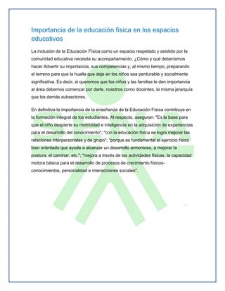Importancia de la educación física en los espacios
educativos
La inclusión de la Educación Física como un espacio respetado y asistido por la
comunidad educativa necesita su acompañamiento. ¿Cómo y qué deberíamos
hacer Advertir su importancia, sus competencias y, al mismo tiempo, preparando
el terreno para que la huella que deje en los niños sea perdurable y socialmente
significativa. Es decir, si queremos que los niños y las familias le den importancia
al área debemos comenzar por darle, nosotros como docentes, la misma jerarquía
que los demás subsectores.

En definitiva la importancia de la enseñanza de la Educación Física contribuye en
la formación integral de los estudiantes. Al respecto, aseguran: "Es la base para
que el niño despierte su motricidad e inteligencia en la adquisición de experiencias
para el desarrollo del conocimiento"; "con la educación física se logra mejorar las
relaciones interpersonales y de grupo"; "porque es fundamental el ejercicio físico
bien orientado que ayude a alcanzar un desarrollo armonioso, a mejorar la
postura, el caminar, etc."; "mejora a través de las actividades físicas, la capacidad
motora básica para el desarrollo de procesos de crecimiento físicos-
conocimientos, personalidad e interacciones sociales".
 