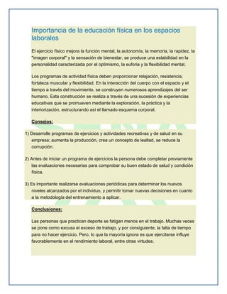 Importancia de la educación física en los espacios
   laborales
   El ejercicio físico mejora la función mental, la autonomía, la memoria, la rapidez, la
   "imagen corporal" y la sensación de bienestar, se produce una estabilidad en la
   personalidad caracterizada por el optimismo, la euforia y la flexibilidad mental.

   Los programas de actividad física deben proporcionar relajación, resistencia,
   fortaleza muscular y flexibilidad. En la interacción del cuerpo con el espacio y el
   tiempo a través del movimiento, se construyen numerosos aprendizajes del ser
   humano. Esta construcción se realiza a través de una sucesión de experiencias
   educativas que se promueven mediante la exploración, la práctica y la
   interiorización, estructurando así el llamado esquema corporal.

   Consejos:

1) Desarrolle programas de ejercicios y actividades recreativas y de salud en su
   empresa; aumenta la producción, crea un concepto de lealtad, se reduce la
   corrupción.

2) Antes de iniciar un programa de ejercicios la persona debe completar previamente
   las evaluaciones necesarias para comprobar su buen estado de salud y condición
   física.

3) Es importante realizarse evaluaciones periódicas para determinar los nuevos
   niveles alcanzados por el individuo, y permitir tomar nuevas decisiones en cuanto
   a la metodología del entrenamiento a aplicar.

   Conclusiones:

   Las personas que practican deporte se fatigan menos en el trabajo. Muchas veces
   se pone como excusa el exceso de trabajo, y por consiguiente, la falta de tiempo
   para no hacer ejercicio. Pero, lo que la mayoría ignora es que ejercitarse influye
   favorablemente en el rendimiento laboral, entre otras virtudes.
 