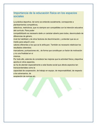 Importancia de la educación física en los espacios
sociales
La práctica deportiva, tal como se entiende socialmente, corresponde a
planteamientos competitivos,
selectivos, restrictivos, que no siempre son compatibles con la intención educativa
del currículo. Para poder
compatibilizarlo es necesario darle un carácter abierto para todos, desvinculado de
diferencias de género,
nivel de habilidad y de otros factores de discriminación, y entender que es un
medio para adquirir unos
valores diferentes a los que se le atribuyen. También es necesario relativizar los
resultados obtenidos:
marcadores, puntuaciones etc., de forma que constituyan un factor de motivación
y no una finalidad en sí
mismos.
Por todo ello, además de considerar las mejoras que la actividad física y deportiva
aporta en otros aspectos,
se ha de atender especialmente a esta faceta social que afecta aspectos tan
transcendentales como la
capacidad de cooperación, de trabajo en equipo, de responsabilidad, de respecto
a los adversarios, de
aceptación de normas etc.
 