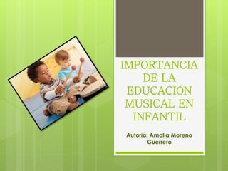 IMPORTANCIA
DE LA
EDUCACIÓN
MUSICAL EN
INFANTIL
Autoría: Amalia Moreno
Guerrero
 