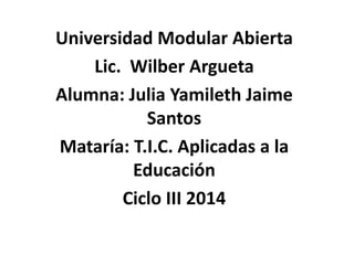 Universidad Modular Abierta
Lic. Wilber Argueta
Alumna: Julia Yamileth Jaime
Santos
Mataría: T.I.C. Aplicadas a la
Educación
Ciclo III 2014
 