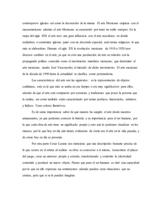 construyeron iglesias así como la decoración de la misma. El arte Mexicano empieza con el
mesoamericano además el arte Mexicano se caracterizó por tener un estilo europeo. En la
etapa del siglo XIX el arte tuvo una gran influencia con el arte neoclásico en donde
realizaban o construían iglesias junto con un decorado especial, eran temas religiosos lo que
más se elaboraban. Durante el siglo XX la revolución mexicana de 1910 a 1920 tuvo
diversos cambios en el arte, ya que se creó una producción de arte en relación con la
propaganda política conocida como el movimiento muralista mexicano, que determinó el
arte mexicano, siendo José Vasconcelos el iniciado de dicho movimiento. El arte mexicano
de la década de 1990 hasta la actualidad se clasifica como postmoderna.
Las características del arte son las siguientes: es la representación de objetos
cotidianos, esto es lo que más se usaba en ese tiempo o era muy significativo para ellos,
además de que el arte está compuesto por creencias y tradiciones que posee la persona que
lo realiza, así como también están caracterizado por temas poéticos, funcionales, artísticos
y lúdicos. Usan colores llamativos.
Es de suma importancia saber de qué manera ha surgido el arte desde nuestros
antepasados, ya que podemos conocen la historia y su importancia para el ser humano, por
lo que cada obra de arte tiene un significado propio y esto aún lo podemos visualizar en los
museos, por lo que hoy en día aún tienen evidencias de cómo era el arte en la vida pasada, y
de cómo hoy en día se presenta.
Por otra parte Cesar Lozano nos menciona que una descripción bastante precisa de
lo que ocurre en el artista al realizar su obra: es conocerse a sí mismo, reencontrar el placer
del juego, crear un universo propio y cerrado, exteriorizando y controlar la efectividad
contenida y producir un nuevo objeto. Pienso que para el ser humano es vital esta capacidad
por lo que en ello expresan sus sentimientos además pueden crear situaciones que no
existen, pero que si se lo pueden imaginar.
 