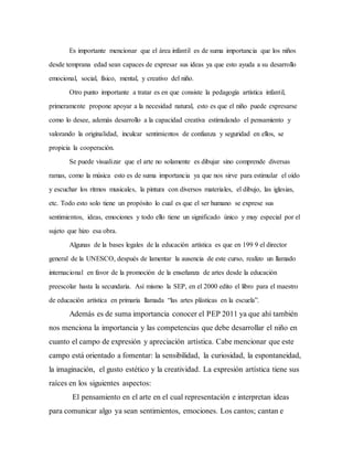 Es importante mencionar que el área infantil es de suma importancia que los niños
desde temprana edad sean capaces de expresar sus ideas ya que esto ayuda a su desarrollo
emocional, social, físico, mental, y creativo del niño.
Otro punto importante a tratar es en que consiste la pedagogía artística infantil,
primeramente propone apoyar a la necesidad natural, esto es que el niño puede expresarse
como lo desee, además desarrollo a la capacidad creativa estimulando el pensamiento y
valorando la originalidad, inculcar sentimientos de confianza y seguridad en ellos, se
propicia la cooperación.
Se puede visualizar que el arte no solamente es dibujar sino comprende diversas
ramas, como la música esto es de suma importancia ya que nos sirve para estimular el oído
y escuchar los ritmos musicales, la pintura con diversos materiales, el dibujo, las iglesias,
etc. Todo esto solo tiene un propósito lo cual es que el ser humano se exprese sus
sentimientos, ideas, emociones y todo ello tiene un significado único y muy especial por el
sujeto que hizo esa obra.
Algunas de la bases legales de la educación artística es que en 199 9 el director
general de la UNESCO, después de lamentar la ausencia de este curso, realizo un llamado
internacional en favor de la promoción de la enseñanza de artes desde la educación
preescolar hasta la secundaria. Así mismo la SEP, en el 2000 edito el libro para el maestro
de educación artística en primaria llamada “las artes plásticas en la escuela”.
Además es de suma importancia conocer el PEP 2011 ya que ahí también
nos menciona la importancia y las competencias que debe desarrollar el niño en
cuanto el campo de expresión y apreciación artística. Cabe mencionar que este
campo está orientado a fomentar: la sensibilidad, la curiosidad, la espontaneidad,
la imaginación, el gusto estético y la creatividad. La expresión artística tiene sus
raíces en los siguientes aspectos:
El pensamiento en el arte en el cual representación e interpretan ideas
para comunicar algo ya sean sentimientos, emociones. Los cantos; cantan e
 