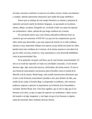 inventan canciones conforme se mueven con soltura crecen e imitan movimientos
y sonidos, además representan situaciones (por medio del juego simbólico).
Pienso que su enfoque de este campo formativo es orientar y potenciar la
expresión personal a partir de distintos lenguajes, ya que puede ser la pintura,
música, dibujo, escultura, fotografía etc. en donde el niño sea capaz de expresar
sus sentimientos e ideas, además de que tenga confianza de sí mismo.
En conclusión pienso que como futuras educadoras debemos tener en
cuenta lo que nos menciona el PEP 2011 ya que son las competencias que los
niños tienen que desarrollar y que sean capaces de tenerlo en su vida cotidiana,
además es muy importante trabajar este aspecto ya que desde este punto los niños
pueden tener más confianza de sí mismos, de la misma manera es una edad en la
que los niños son muy creativos y muy espontáneos y esto desarrolla habilidades
como la psicomotricidad fina.
En lo particular me gusto está frase, por lo cual termino mencionándolo: El
arte es un modo de expresión en todas sus actividades esenciales, el arte intenta
decirnos algo: algo acerca del universo, del hombre, del artista mismo. El arte es
una forma de conocimiento tan precioso para el hombre como el mundo de la
filosofía o de la ciencia. Desde luego, sólo cuando reconocemos claramente que
el arte es una forma de conocimiento paralela a otra, pero distinta de ellas, por
medio de las cuales el hombre llega a comprender su ambiente, sólo entonces
podemos empezar a apreciar su importancia en la historia de la humanidad y
sociedad. Herbert Read, Arte. Esta frase significa que el arte es algo que el ser
humano ya lo tiene, ya que es capaz de expresar sus sentimiento e ideas acerca
del mundo o de algo imaginario y esto logra de que el ser humano es alguien
capaz de transmitir ideas mediante diversas formas.
 