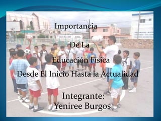 De La
Educación Física
Yeniree Burgos
Importancia
Desde El Inicio Hasta la Actualidad
Integrante:
 