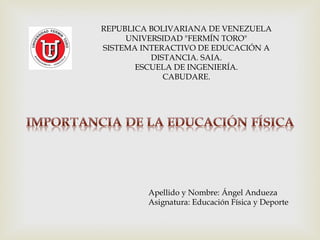 REPUBLICA BOLIVARIANA DE VENEZUELA
UNIVERSIDAD "FERMÍN TORO"
SISTEMA INTERACTIVO DE EDUCACIÓN A
DISTANCIA. SAIA.
ESCUELA DE INGENIERÍA.
CABUDARE.
Apellido y Nombre: Ángel Andueza
Asignatura: Educación Física y Deporte
 
