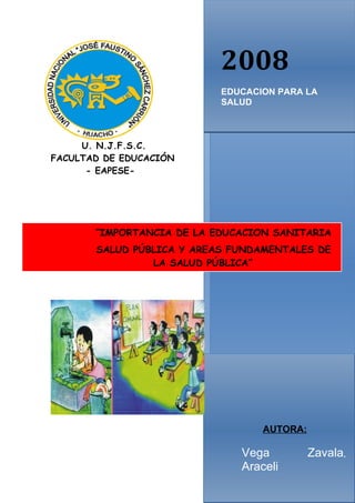 2008
                           EDUCACION PARA LA
                           SALUD



     U. N.J.F.S.C.
FACULTAD DE EDUCACIÓN
      - EAPESE-




       “IMPORTANCIA DE LA EDUCACION SANITARIA
       SALUD PÚBLICA Y AREAS FUNDAMENTALES DE
                LA SALUD PÚBLICA”




                                  AUTORA:

                              Vega          Zavala,
                              Araceli
 