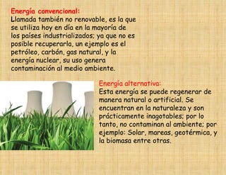 Energía convencional:
Llamada también no renovable, es la que
se utiliza hoy en día en la mayoría de
los países industrializados; ya que no es
posible recuperarla, un ejemplo es el
petróleo, carbón, gas natural, y la
energía nuclear, su uso genera
contaminación al medio ambiente.

                            Energía alternativa:
                            Esta energía se puede regenerar de
                            manera natural o artificial. Se
                            encuentran en la naturaleza y son
                            prácticamente inagotables; por lo
                            tanto, no contaminan al ambiente; por
                            ejemplo: Solar, mareas, geotérmica, y
                            la biomasa entre otras.
 