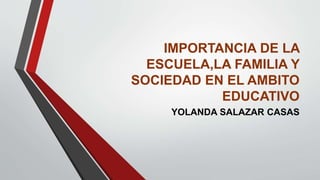 IMPORTANCIA DE LA
ESCUELA,LA FAMILIA Y
SOCIEDAD EN EL AMBITO
EDUCATIVO
YOLANDA SALAZAR CASAS
 