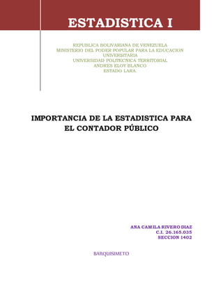 ANA CAMILA RIVERO DIAZ
C.I. 26.165.035
SECCION 1402
BARQUISIMETO
ESTADISTICA I
REPUBLICA BOLIVARIANA DE VENEZUELA
MINISTERIO DEL PODER POPULAR PARA LA EDUCACION
UNIVERSITARIA
UNIVERSIDAD POLITECNICA TERRITORIAL
ANDRES ELOY BLANCO
ESTADO LARA.
IMPORTANCIA DE LA ESTADISTICA PARA
EL CONTADOR PÚBLICO
 