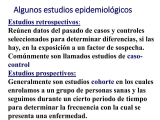 Algunos estudios epidemiológicos
Estudios retrospectivos:
Reúnen datos del pasado de casos y controles
seleccionados para determinar diferencias, si las
hay, en la exposición a un factor de sospecha.
Comúnmente son llamados estudios de caso-
control
Estudios prospectivos:
Generalmente son estudios cohorte en los cuales
enrolamos a un grupo de personas sanas y las
seguimos durante un cierto periodo de tiempo
para determinar la frecuencia con la cual se
presenta una enfermedad.
 