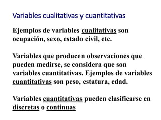 Variables cualitativas y cuantitativas
Ejemplos de variables cualitativas son
ocupación, sexo, estado civil, etc.
Variables que producen observaciones que
pueden medirse, se considera que son
variables cuantitativas. Ejemplos de variables
cuantitativas son peso, estatura, edad.
Variables cuantitativas pueden clasificarse en
discretas o continuas
 