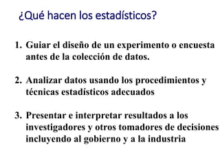 ¿Qué hacen los estadísticos?
1. Guiar el diseño de un experimento o encuesta
antes de la colección de datos.
2. Analizar datos usando los procedimientos y
técnicas estadísticos adecuados
3. Presentar e interpretar resultados a los
investigadores y otros tomadores de decisiones
incluyendo al gobierno y a la industria
 