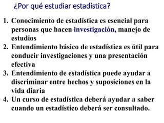 ¿Por qué estudiar estadística?
1. Conocimiento de estadística es esencial para
personas que hacen investigación, manejo de
estudios
2. Entendimiento básico de estadística es útil para
conducir investigaciones y una presentación
efectiva
3. Entendimiento de estadística puede ayudar a
discriminar entre hechos y suposiciones en la
vida diaria
4. Un curso de estadística deberá ayudar a saber
cuando un estadístico deberá ser consultado.
 