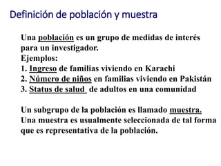 Definición de población y muestra
Una población es un grupo de medidas de interés
para un investigador.
Ejemplos:
1. Ingreso de familias viviendo en Karachi
2. Número de niños en familias viviendo en Pakistán
3. Status de salud de adultos en una comunidad
Un subgrupo de la población es llamado muestra.
Una muestra es usualmente seleccionada de tal forma
que es representativa de la población.
 