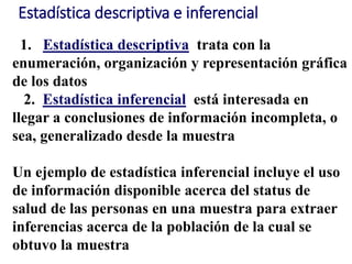 Estadística descriptiva e inferencial
1. Estadística descriptiva trata con la
enumeración, organización y representación gráfica
de los datos
2. Estadística inferencial está interesada en
llegar a conclusiones de información incompleta, o
sea, generalizado desde la muestra
Un ejemplo de estadística inferencial incluye el uso
de información disponible acerca del status de
salud de las personas en una muestra para extraer
inferencias acerca de la población de la cual se
obtuvo la muestra
 