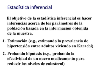 Estadística inferencial
El objetivo de la estadística inferencial es hacer
inferencias acerca de los parámetros de la
población basada en la información obtenida
de la muestra.
1. Estimación (e.g., estimando la prevalencia de
hipertensión entre adultos viviendo en Karachi)
2. Probando hipótesis (e.g., probando la
efectividad de un nuevo medicamento para
reducir los niveles de colesterol)
 